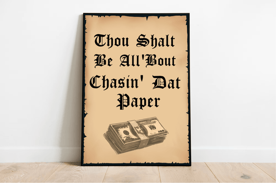 Looking for some fun and motivating wall art? Check out this framed print titled "Thou Shalt Be all 'Bout chasin' dat paper." It's leaning casually against a crisp white wall, making a statement with its bold phrase in a stylish black font that looks like old English script. Just below the text, there's a cool illustration of stacked money bills that adds the perfect touch to this vintage parchment masterpiece.