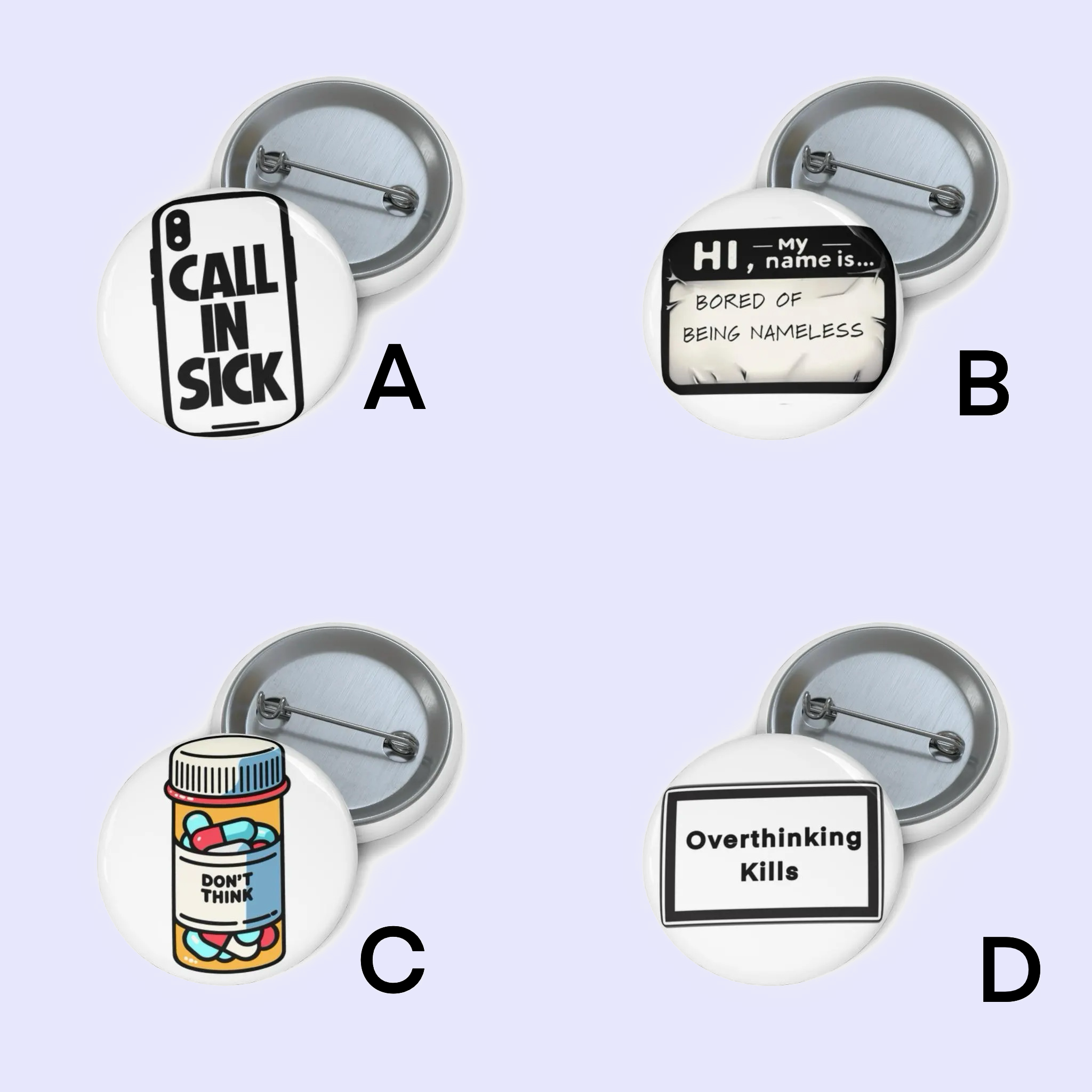 A: "Pin badge featuring the phrase 'Call In Sick' on a smartphone screen in bold black letters." B: "Pin badge showing a 'Hi, my name is...' tag with the text 'Bored of Being Nameless' written on it." C: "Pin badge depicting a bottle filled with colorful pills, labeled 'Don’t Think'." D: "Pin ba
