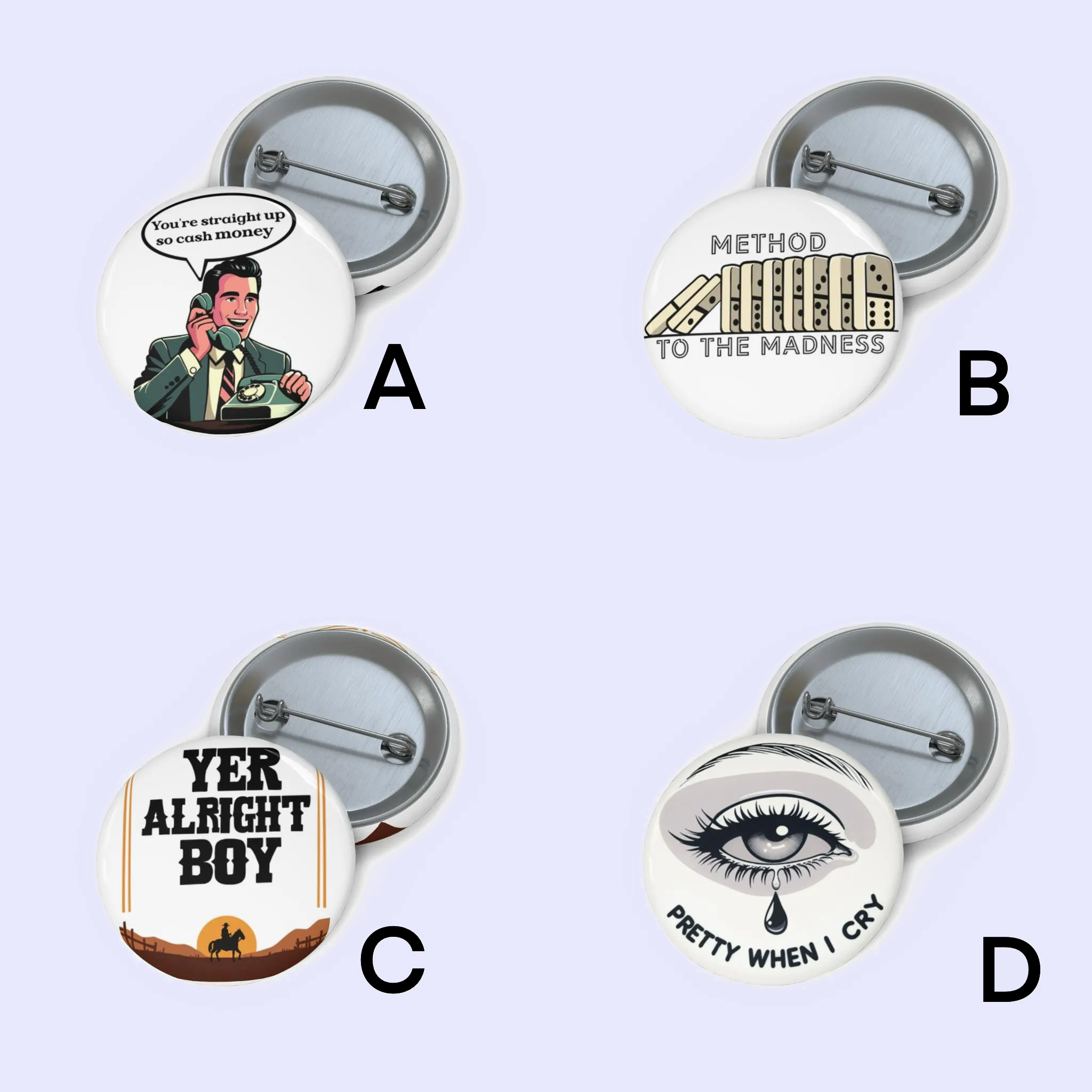 A: "Pin badge featuring a retro-style illustration of a man on the phone with text saying 'You're straight up to cash money.'"
B: "Pin badge with a clever design showing a city skyline and the text 'Method to the Madness.'"
C: "Pin badge with a Western-style design, displaying the phrase 'Yer Alright Boy' against a desert landscape."
D: "Pin badge of an eye with a tear drop and the phrase 'Pretty When I Cry.'"